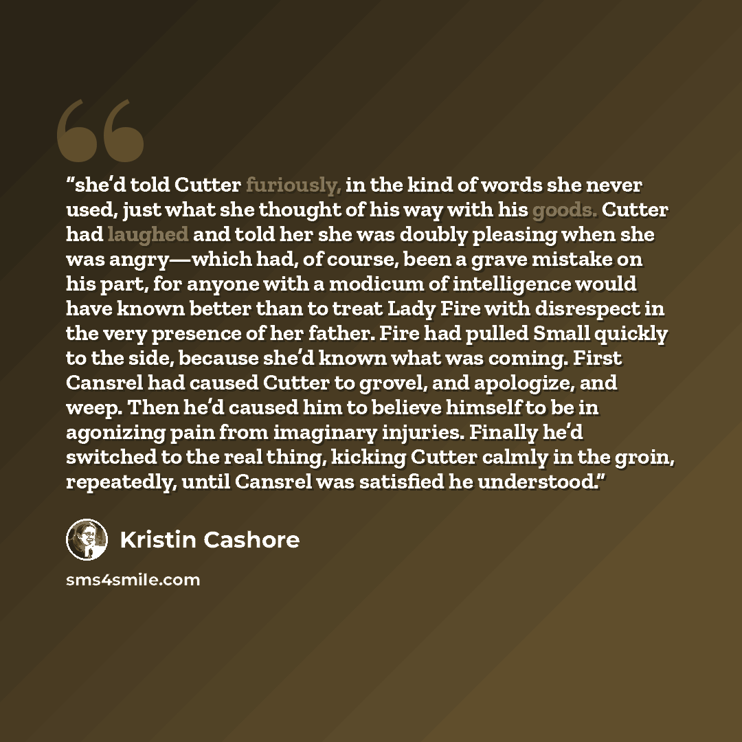 “she’d told Cutter furiously, in the kind of words she never used, just what she thought of his way with his goods. Cutter had laughed and told her she was doubly pleasing when she was angry—which had, of course, been a grave mistake on his part, for anyone with a modicum of intelligence would have…” quote by Kristin Cashore