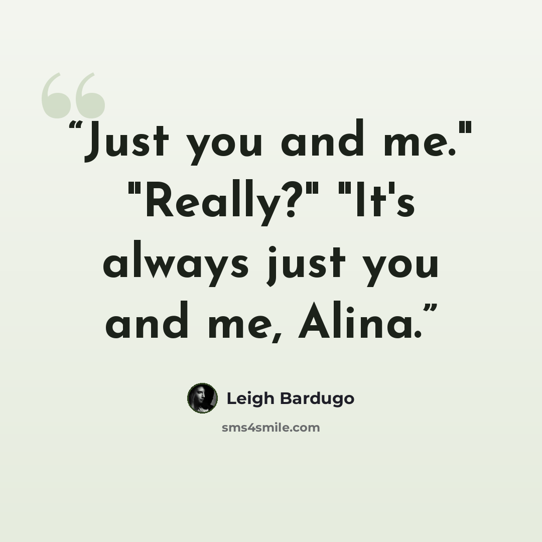 “Just you and me." "Really?" "It's always just you and me, Alina.” quote by Leigh Bardugo