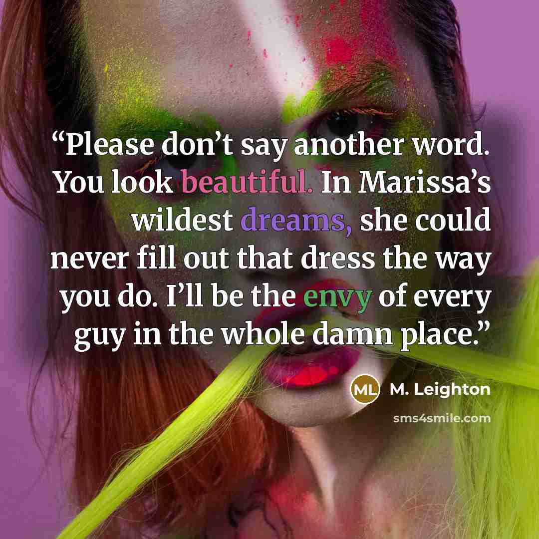 “Please don’t say another word. You look beautiful. In Marissa’s wildest dreams, she could never fill out that dress the way you do. I’ll be the envy of every guy in the whole damn place.” quote by M. Leighton