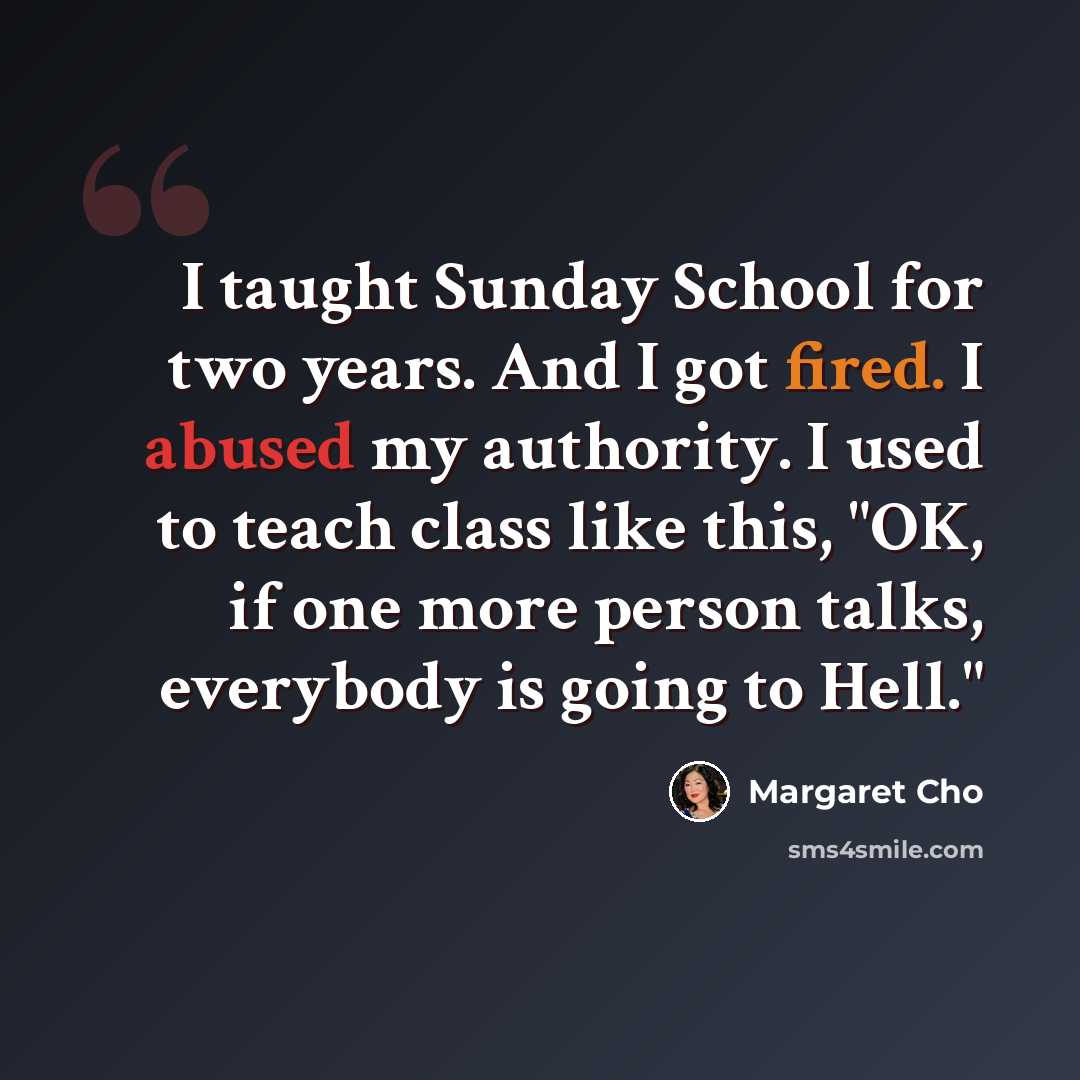 “I taught Sunday School for two years. And I got fired. I abused my authority. I used to teach class like this, "OK, if one more person talks, everybody is going to Hell."” quote by Margaret Cho