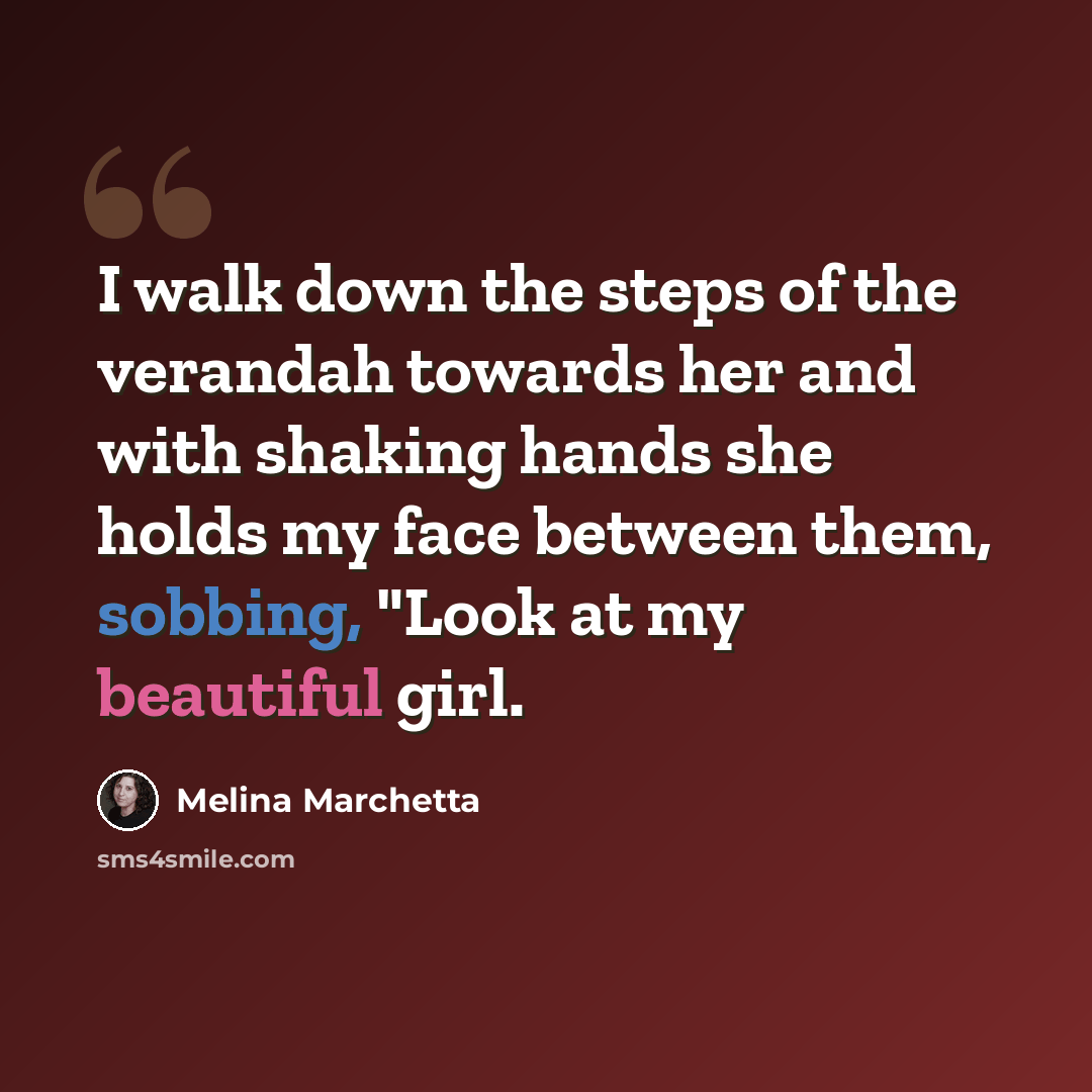 “I walk down the steps of the verandah towards her and with shaking hands she holds my face between them, sobbing, "Look at my beautiful girl.” quote by Melina Marchetta