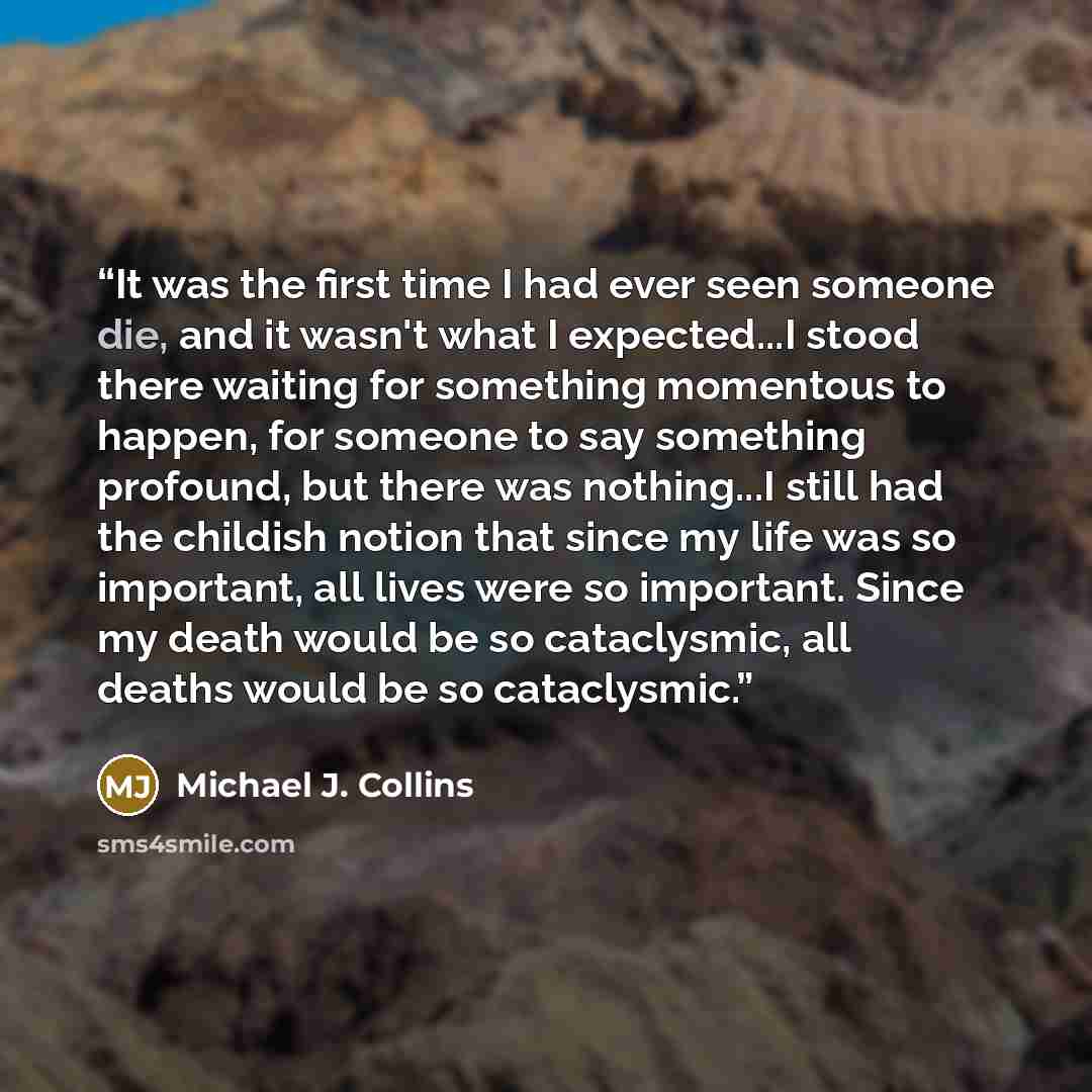 “It was the first time I had ever seen someone die, and it wasn't what I expected...I stood there waiting for something momentous to happen, for someone to say something profound, but there was nothing...I still had the childish notion that since my life was so important, all lives were so…” quote by Michael J. Collins