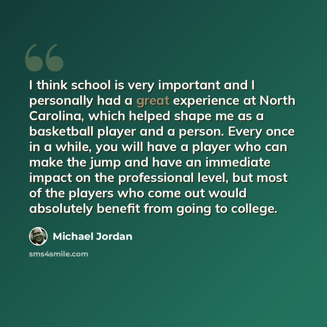 “I think school is very important and I personally had a great experience at North Carolina, which helped shape me as a basketball player and a person. Every once in a while, you will have a player who can make the jump and have an immediate impact on the professional level, but most of the players…” quote by Michael Jordan