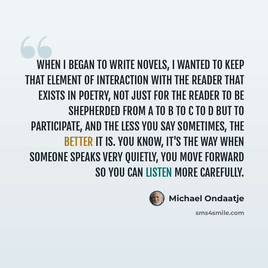 “When I began to write novels, I wanted to keep that element of interaction with the reader that exists in poetry, not just for the reader to be shepherded from A to B to C to D but to participate, and the less you say sometimes, the better it is. You know, it's the way when someone speaks very…” quote by Michael Ondaatje