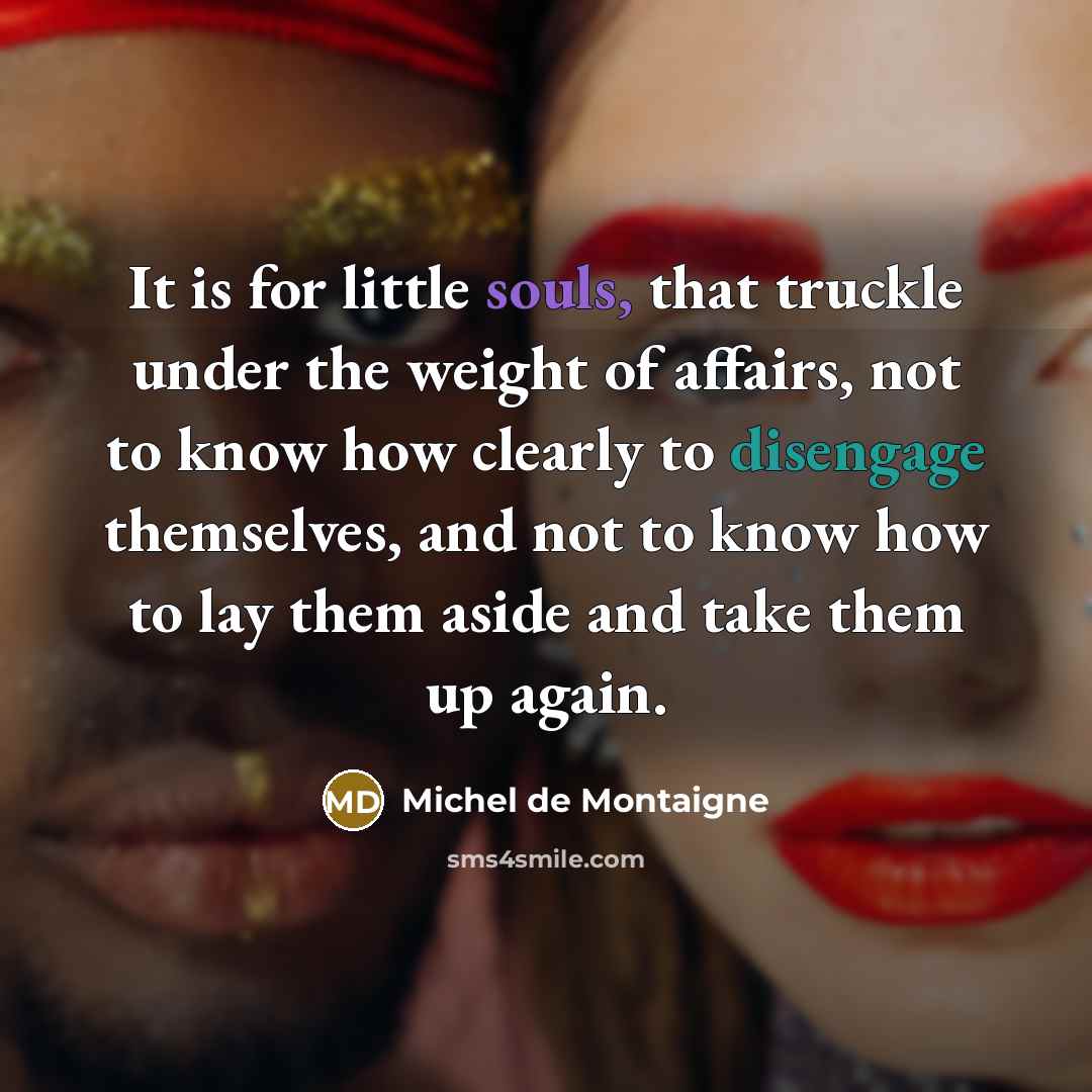 “It is for little souls, that truckle under the weight of affairs, not to know how clearly to disengage themselves, and not to know how to lay them aside and take them up again.” quote by Michel de Montaigne