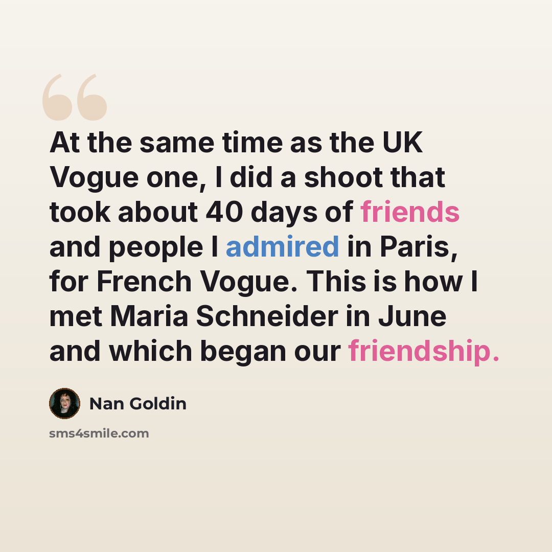 “At the same time as the UK Vogue one, I did a shoot that took about 40 days of friends and people I admired in Paris, for French Vogue. This is how I met Maria Schneider in June and which began our friendship.” quote by Nan Goldin