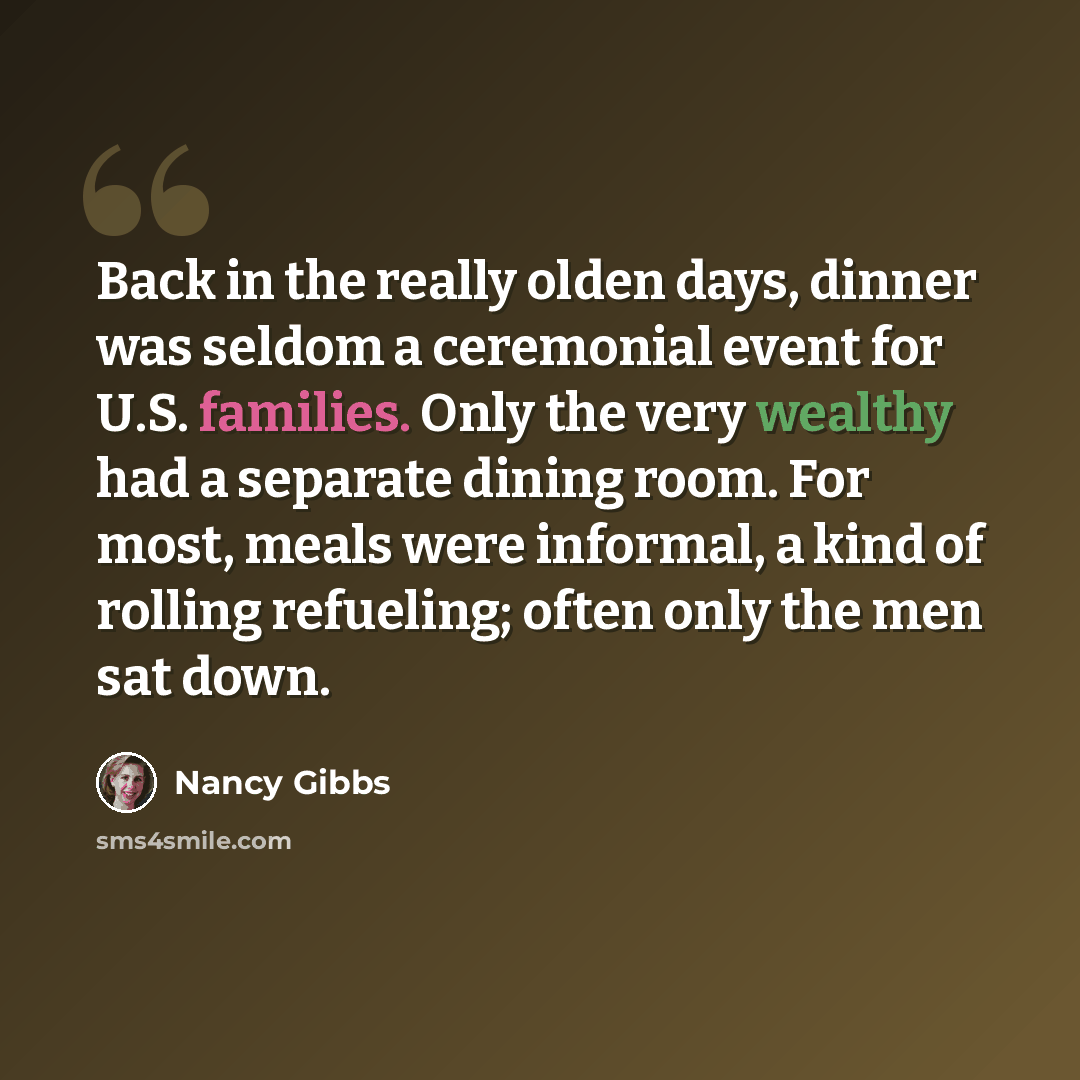 “Back in the really olden days, dinner was seldom a ceremonial event for U.S. families. Only the very wealthy had a separate dining room. For most, meals were informal, a kind of rolling refueling; often only the men sat down.” quote by Nancy Gibbs