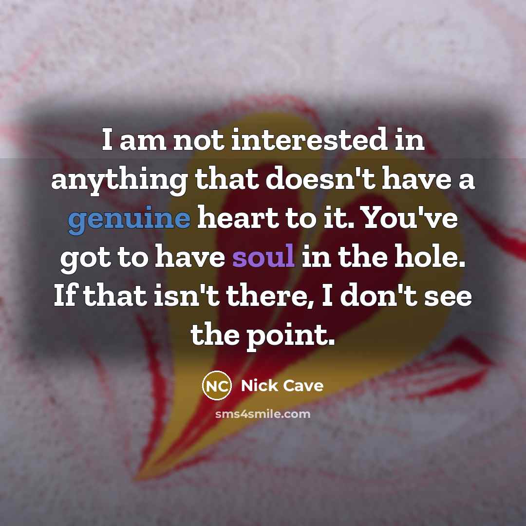 “I am not interested in anything that doesn't have a genuine heart to it. You've got to have soul in the hole. If that isn't there, I don't see the point.” quote by Nick Cave