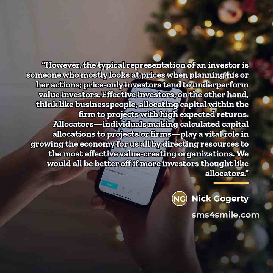 “However, the typical representation of an investor is someone who mostly looks at prices when planning his or her actions; price-only investors tend to underperform value investors. Effective investors, on the other hand, think like businesspeople, allocating capital within the firm to projects…” quote by Nick Gogerty