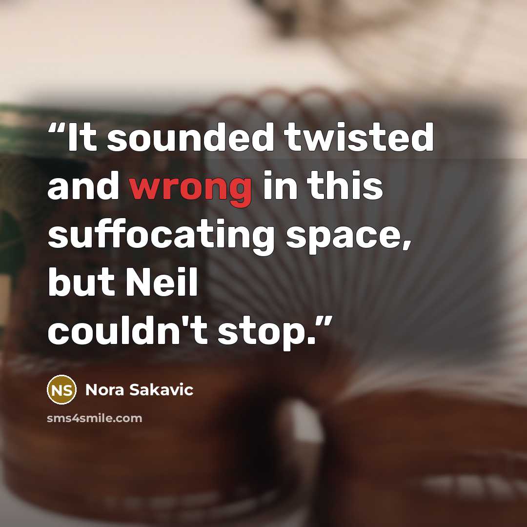 “It sounded twisted and wrong in this suffocating space, but Neil couldn't stop.” quote by Nora Sakavic
