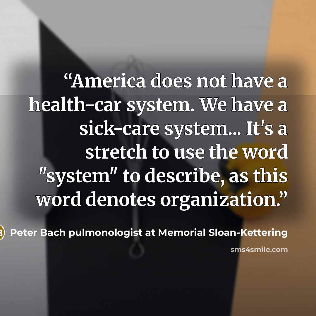 “America does not have a health-car system. We have a sick-care system... It's a stretch to use the word "system" to describe, as this word denotes organization.” quote by Peter Bach pulmonologist at Memorial Sloan-Kettering