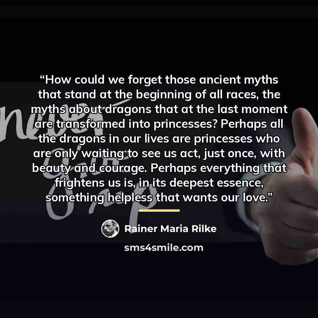 “How could we forget those ancient myths that stand at the beginning of all races, the myths about dragons that at the last moment are transformed into princesses? Perhaps all the dragons in our lives are princesses who are only waiting to see us act, just once, with beauty and courage. Perhaps…” quote by Rainer Maria Rilke