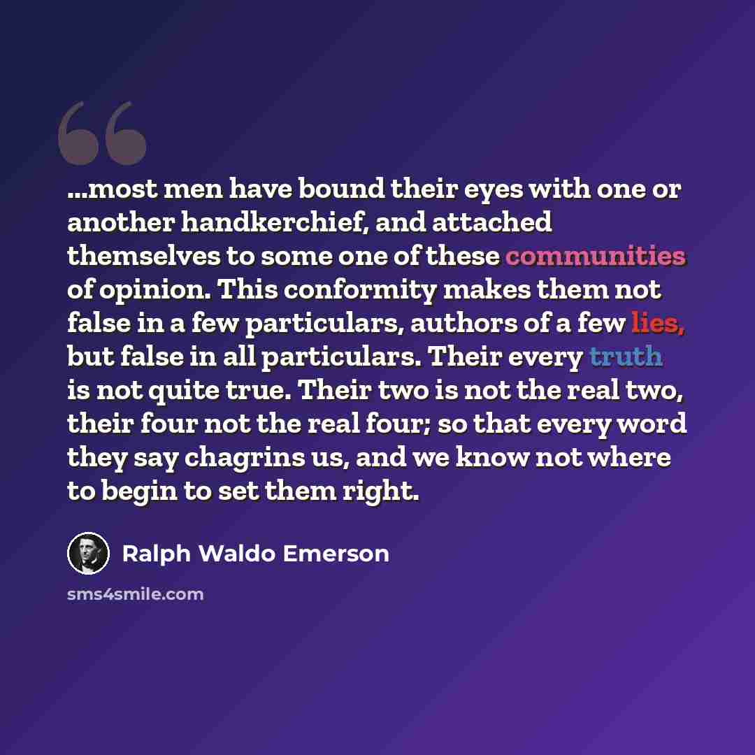 “...most men have bound their eyes with one or another handkerchief, and attached themselves to some one of these communities of opinion. This conformity makes them not false in a few particulars, authors of a few lies, but false in all particulars. Their every truth is not quite true. Their two is…” quote by Ralph Waldo Emerson