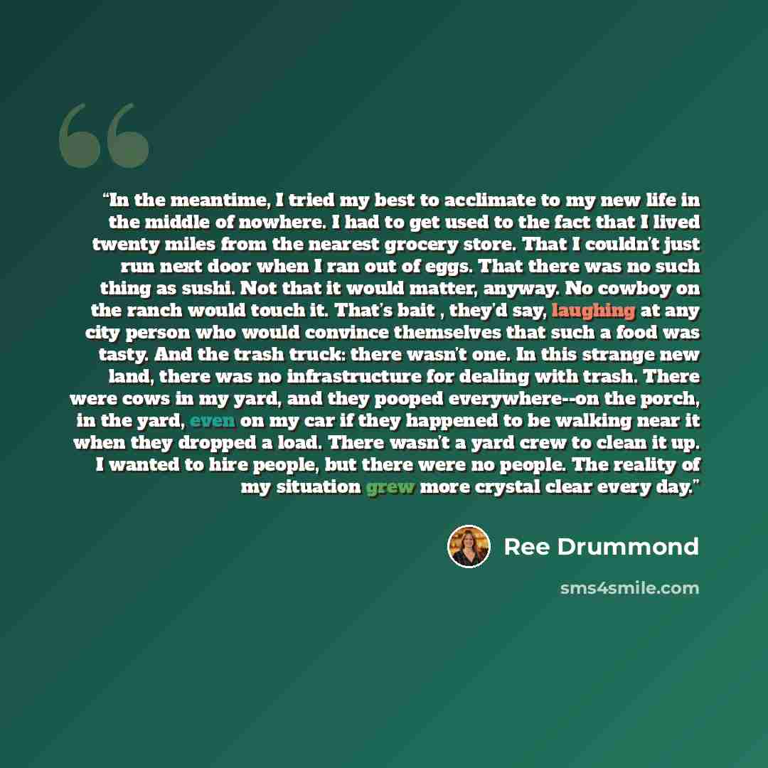 “In the meantime, I tried my best to acclimate to my new life in the middle of nowhere. I had to get used to the fact that I lived twenty miles from the nearest grocery store. That I couldn’t just run next door when I ran out of eggs. That there was no such thing as sushi. Not that it would matter…” quote by Ree Drummond