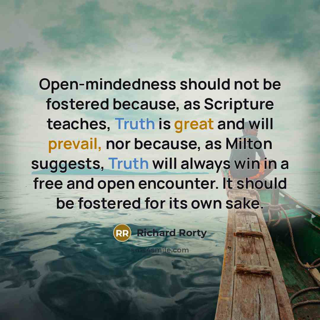 “Open-mindedness should not be fostered because, as Scripture teaches, Truth is great and will prevail, nor because, as Milton suggests, Truth will always win in a free and open encounter. It should be fostered for its own sake.” quote by Richard Rorty