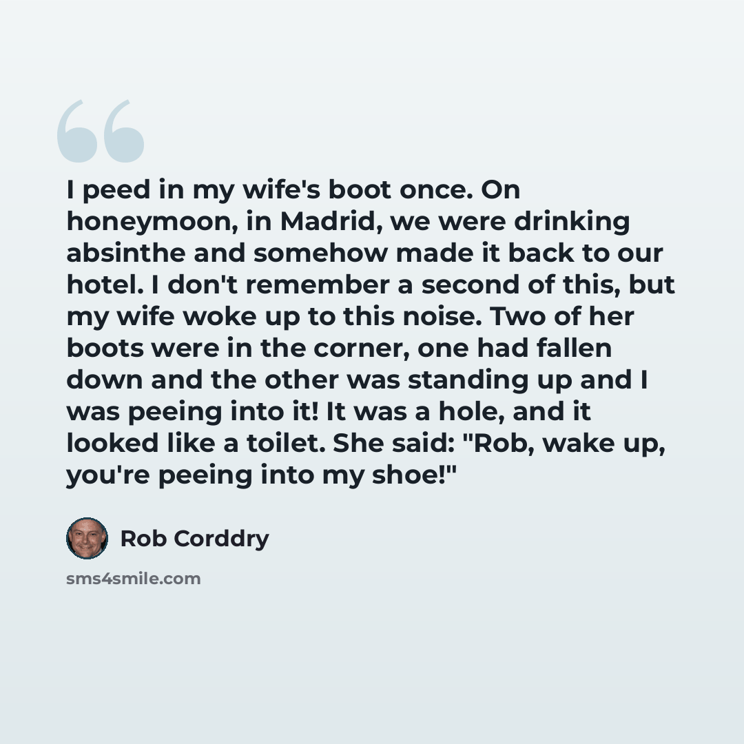 “I peed in my wife's boot once. On honeymoon, in Madrid, we were drinking absinthe and somehow made it back to our hotel. I don't remember a second of this, but my wife woke up to this noise. Two of her boots were in the corner, one had fallen down and the other was standing up and I was peeing…” quote by Rob Corddry