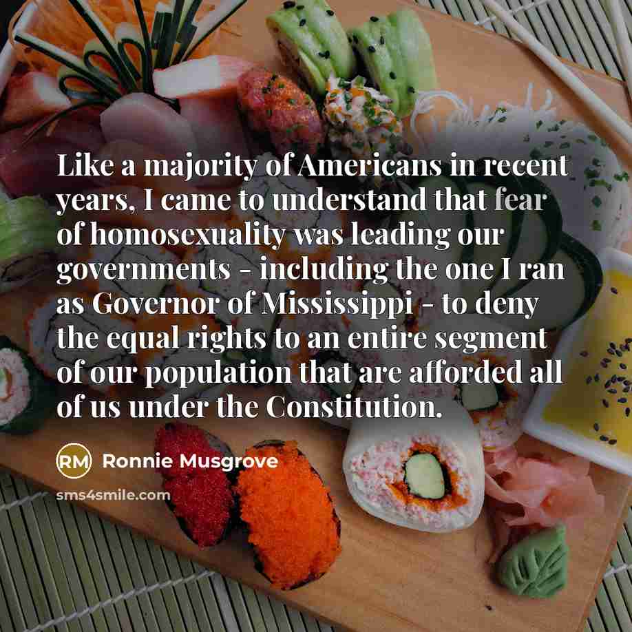“Like a majority of Americans in recent years, I came to understand that fear of homosexuality was leading our governments - including the one I ran as Governor of Mississippi - to deny the equal rights to an entire segment of our population that are afforded all of us under the Constitution.” quote by Ronnie Musgrove