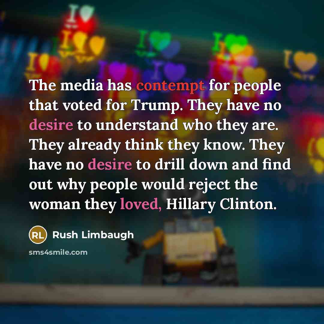 “The media has contempt for people that voted for Trump. They have no desire to understand who they are. They already think they know. They have no desire to drill down and find out why people would reject the woman they loved, Hillary Clinton.” quote by Rush Limbaugh