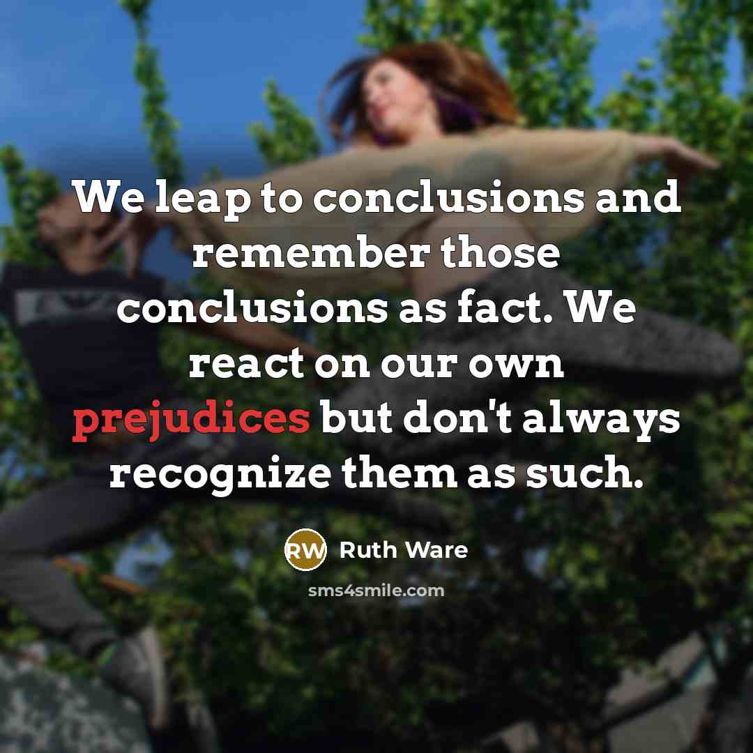 “We leap to conclusions and remember those conclusions as fact. We react on our own prejudices but don't always recognize them as such.” quote by Ruth Ware