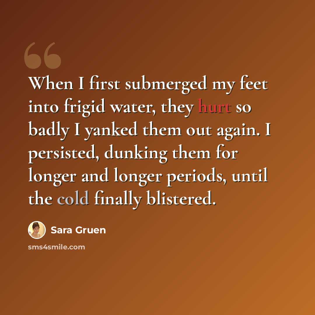 “When I first submerged my feet into frigid water, they hurt so badly I yanked them out again. I persisted, dunking them for longer and longer periods, until the cold finally blistered.” quote by Sara Gruen