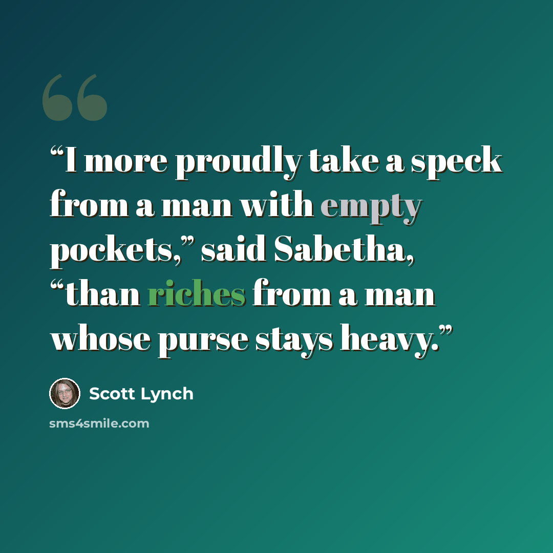 “I more proudly take a speck from a man with empty pockets,” said Sabetha, “than riches from a man whose purse stays heavy.” quote by Scott Lynch