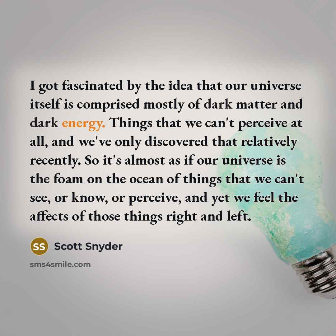 “I got fascinated by the idea that our universe itself is comprised mostly of dark matter and dark energy. Things that we can't perceive at all, and we've only discovered that relatively recently. So it's almost as if our universe is the foam on the ocean of things that we can't see, or know, or…” quote by Scott Snyder