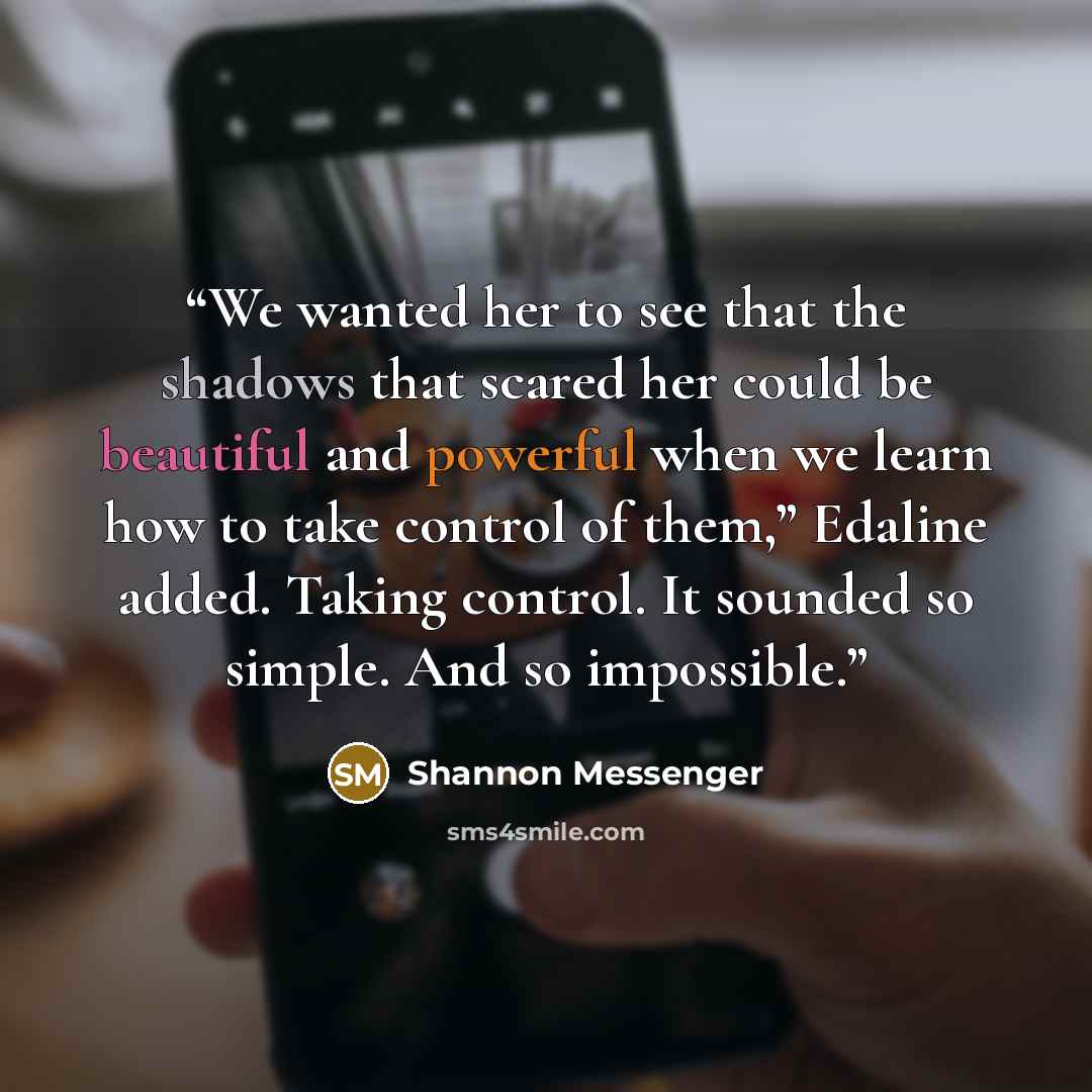 “We wanted her to see that the shadows that scared her could be beautiful and powerful when we learn how to take control of them,” Edaline added. Taking control. It sounded so simple. And so impossible.” quote by Shannon Messenger