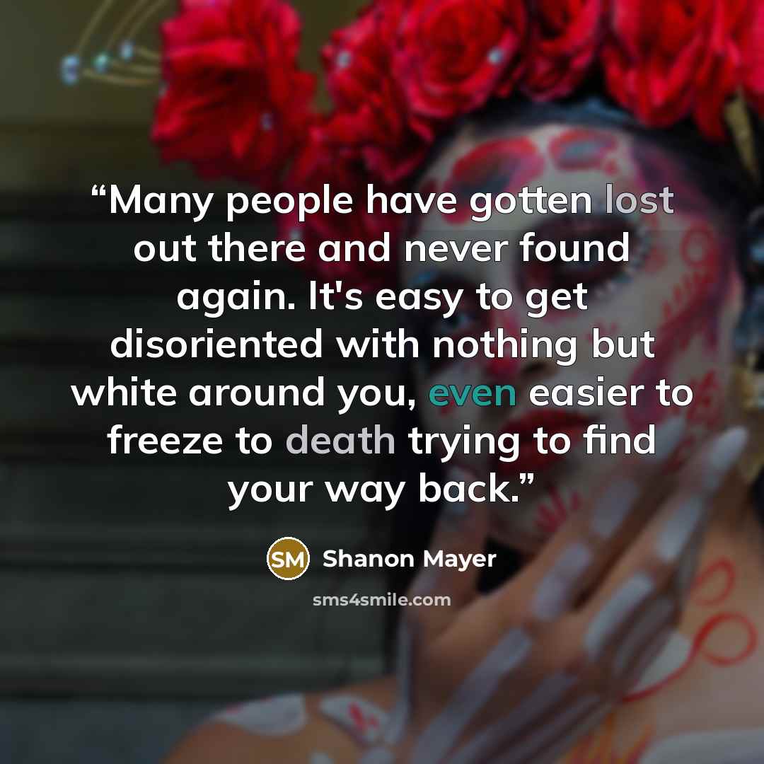 “Many people have gotten lost out there and never found again. It's easy to get disoriented with nothing but white around you, even easier to freeze to death trying to find your way back.” quote by Shanon Mayer