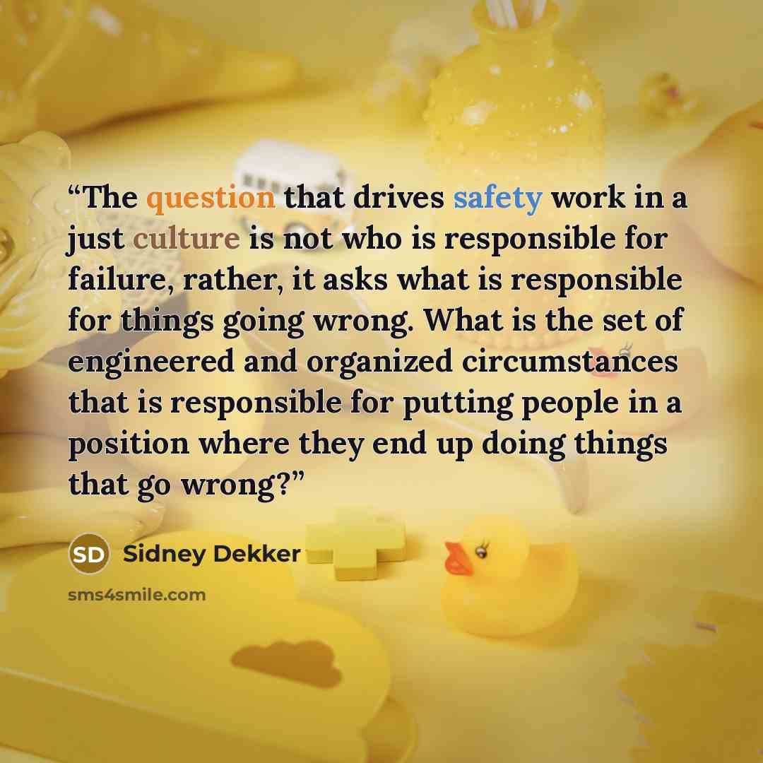 “The question that drives safety work in a just culture is not who is responsible for failure, rather, it asks what is responsible for things going wrong. What is the set of engineered and organized circumstances that is responsible for putting people in a position where they end up doing things…” quote by Sidney Dekker