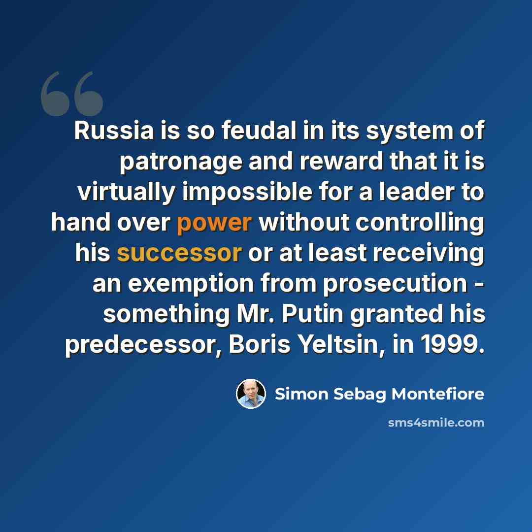 “Russia is so feudal in its system of patronage and reward that it is virtually impossible for a leader to hand over power without controlling his successor or at least receiving an exemption from prosecution - something Mr. Putin granted his predecessor, Boris Yeltsin, in 1999.” quote by Simon Sebag Montefiore