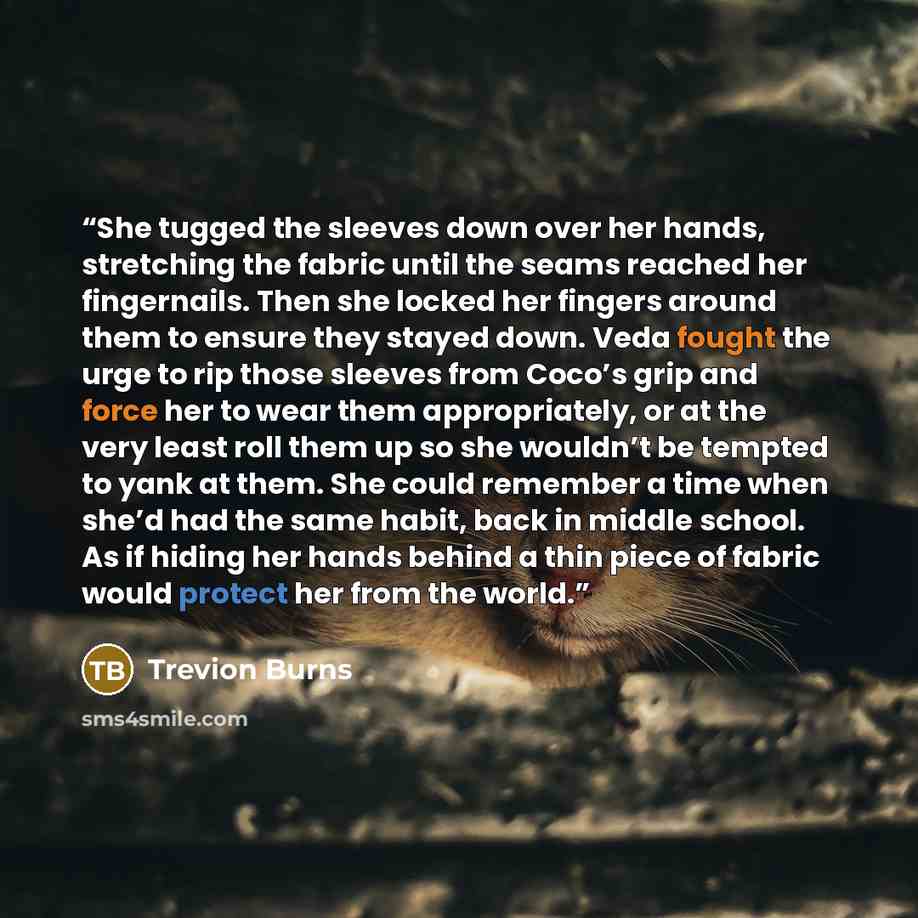 “She tugged the sleeves down over her hands, stretching the fabric until the seams reached her fingernails. Then she locked her fingers around them to ensure they stayed down. Veda fought the urge to rip those sleeves from Coco’s grip and force her to wear them appropriately, or at the very least…” quote by Trevion Burns