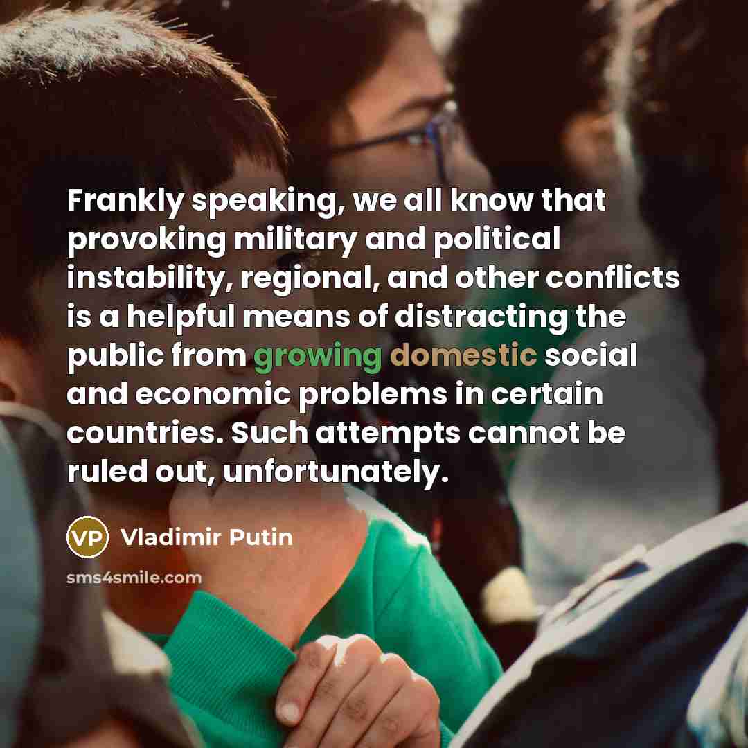 “Frankly speaking, we all know that provoking military and political instability, regional, and other conflicts is a helpful means of distracting the public from growing domestic social and economic problems in certain countries. Such attempts cannot be ruled out, unfortunately.” quote by Vladimir Putin