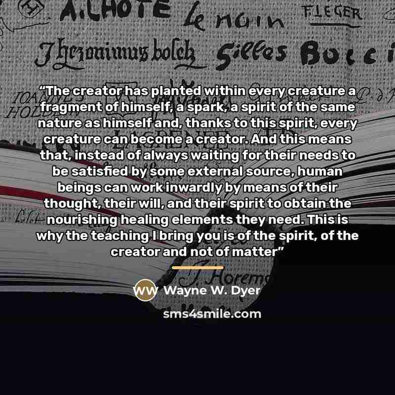 “The creator has planted within every creature a fragment of himself, a spark, a spirit of the same nature as himself and, thanks to this spirit, every creature can become a creator. And this means that, instead of always waiting for their needs to be satisfied by some external source, human beings…” quote by Wayne W. Dyer