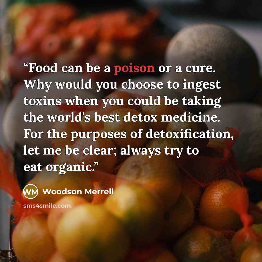 “Food can be a poison or a cure. Why would you choose to ingest toxins when you could be taking the world's best detox medicine. For the purposes of detoxification, let me be clear; always try to eat organic.” quote by Woodson Merrell