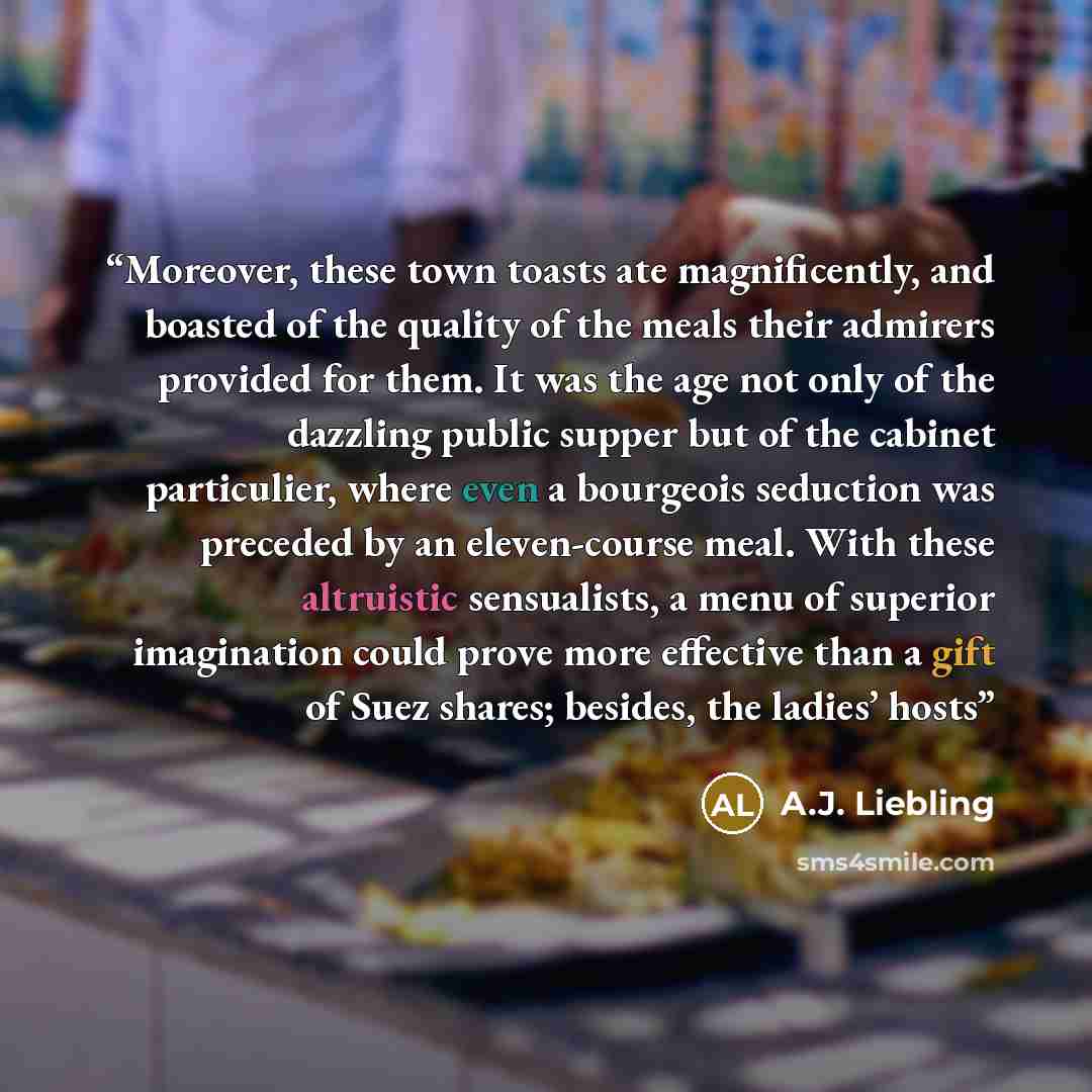 “Moreover, these town toasts ate magnificently, and boasted of the quality of the meals their admirers provided for them. It was the age not only of the dazzling public supper but of the cabinet particulier, where even a bourgeois seduction was preceded by an eleven-course meal. With these…” quote by A.J. Liebling