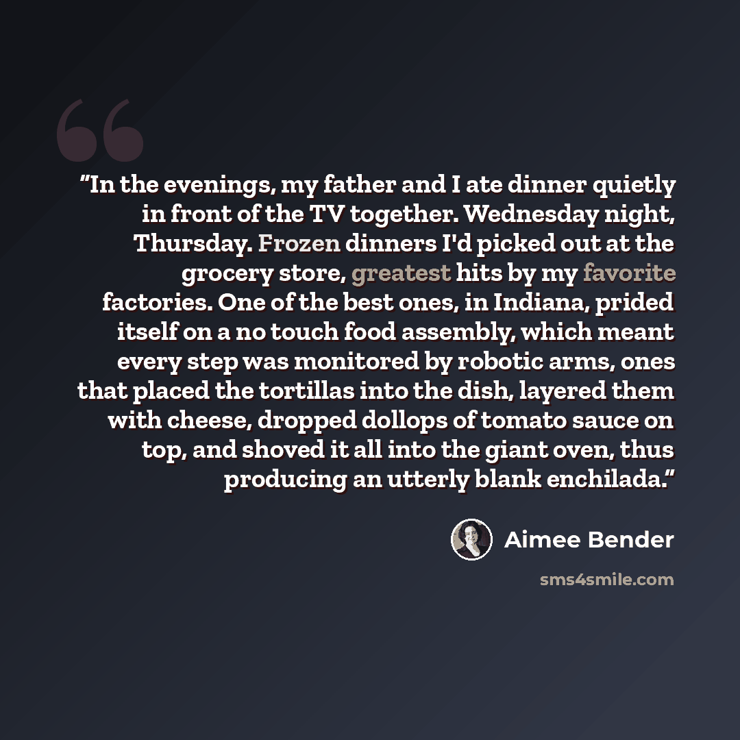 “In the evenings, my father and I ate dinner quietly in front of the TV together. Wednesday night, Thursday. Frozen dinners I'd picked out at the grocery store, greatest hits by my favorite factories. One of the best ones, in Indiana, prided itself on a no touch food assembly, which meant every…” quote by Aimee Bender
