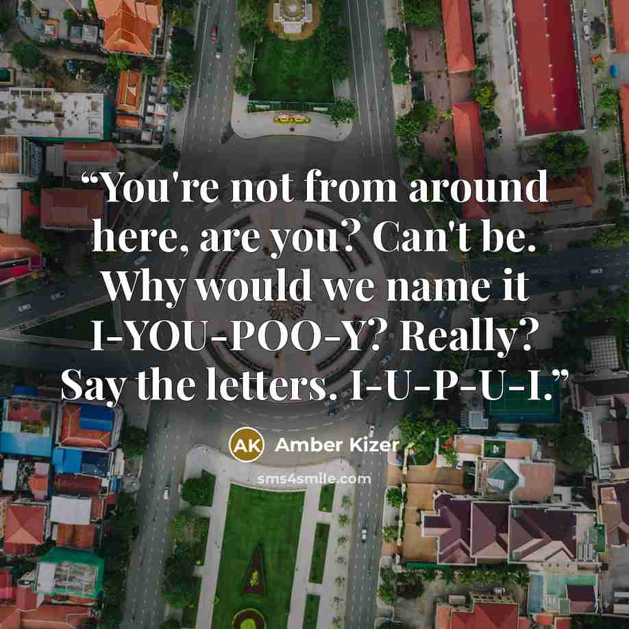 “You're not from around here, are you? Can't be. Why would we name it I-YOU-POO-Y? Really? Say the letters. I-U-P-U-I.” quote by Amber Kizer
