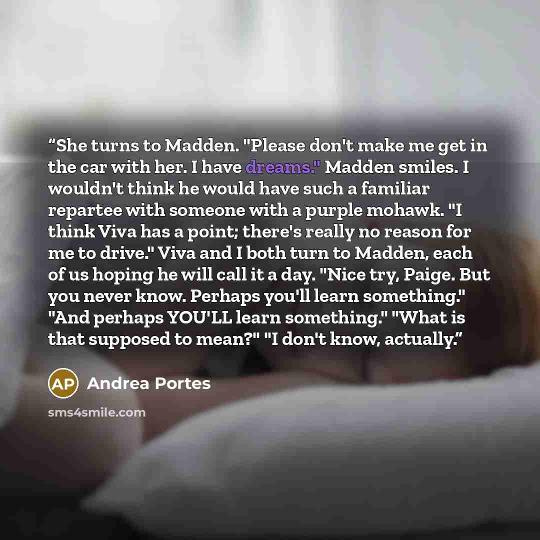 “She turns to Madden. "Please don't make me get in the car with her. I have dreams." Madden smiles. I wouldn't think he would have such a familiar repartee with someone with a purple mohawk. "I think Viva has a point; there's really no reason for me to drive." Viva and I both turn to Madden, each…” quote by Andrea Portes