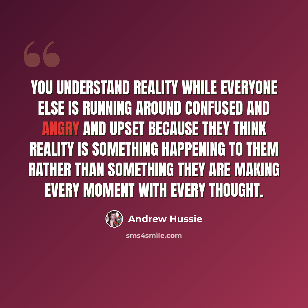 “You understand reality while everyone else is running around confused and angry and upset because they think reality is something happening to them rather than something they are making every moment with every thought.” quote by Andrew Hussie