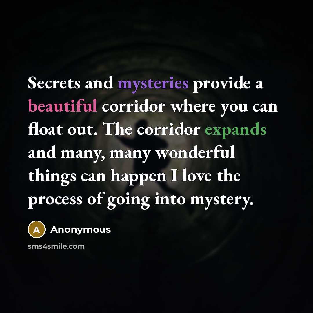 “Secrets and mysteries provide a beautiful corridor where you can float out. The corridor expands and many, many wonderful things can happen I love the process of going into mystery.” quote by Anonymous
