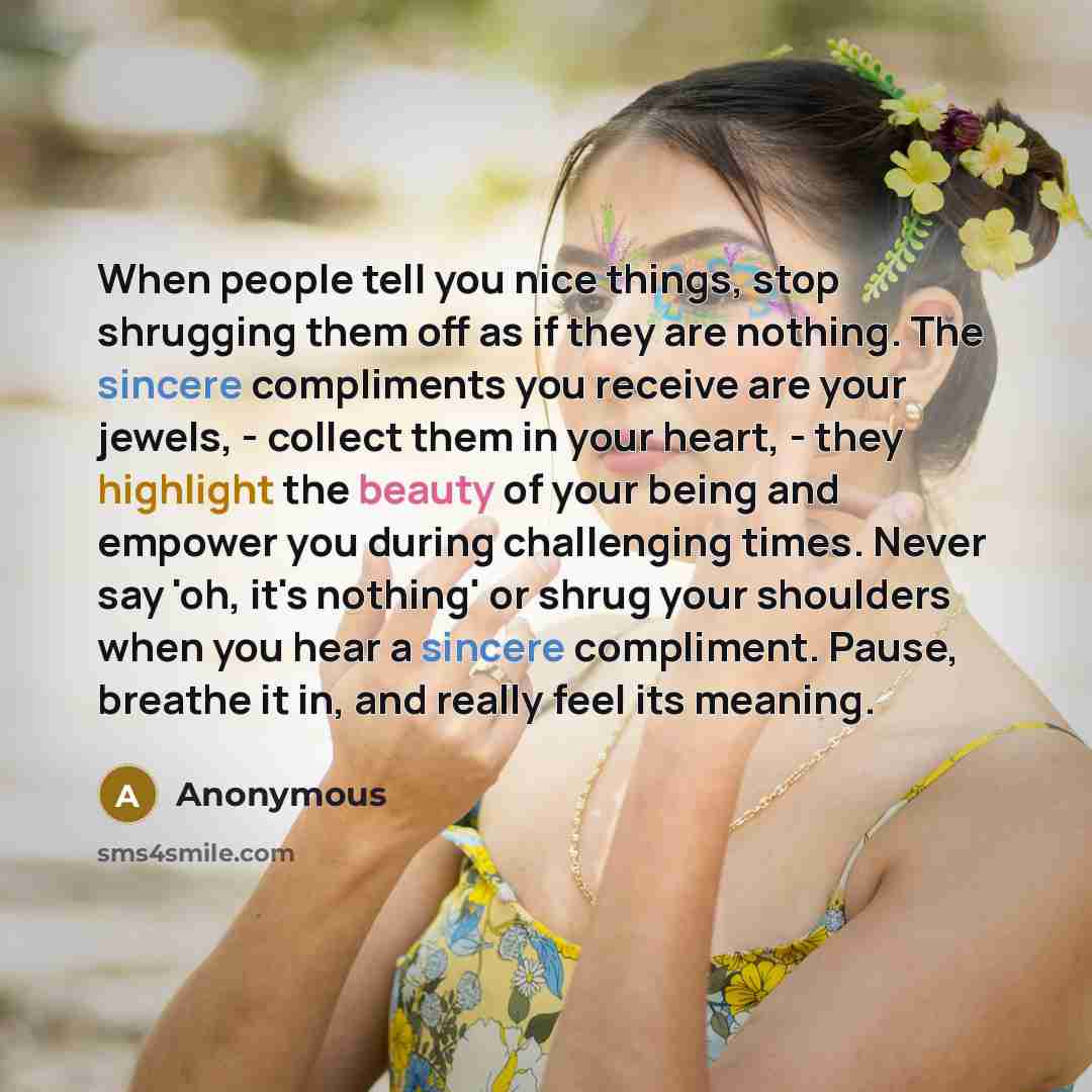 “When people tell you nice things, stop shrugging them off as if they are nothing. The sincere compliments you receive are your jewels, - collect them in your heart, - they highlight the beauty of your being and empower you during challenging times. Never say 'oh, it's nothing' or shrug your…” quote by Anonymous