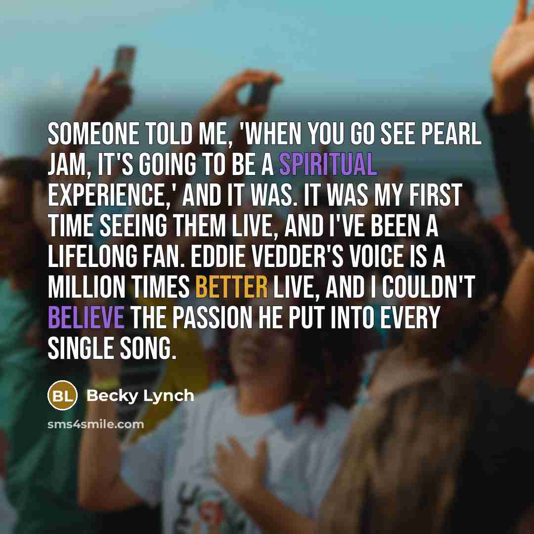“Someone told me, 'When you go see Pearl Jam, it's going to be a spiritual experience,' and it was. It was my first time seeing them live, and I've been a lifelong fan. Eddie Vedder's voice is a million times better live, and I couldn't believe the passion he put into every single song.” quote by Becky Lynch