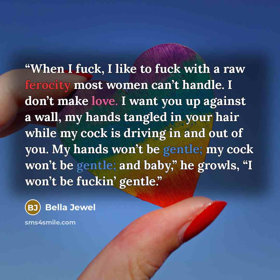 “When I fuck, I like to fuck with a raw ferocity most women can’t handle. I don’t make love. I want you up against a wall, my hands tangled in your hair while my cock is driving in and out of you. My hands won’t be gentle; my cock won’t be gentle; and baby,” he growls, “I won’t be fuckin’ gentle.” quote by Bella Jewel