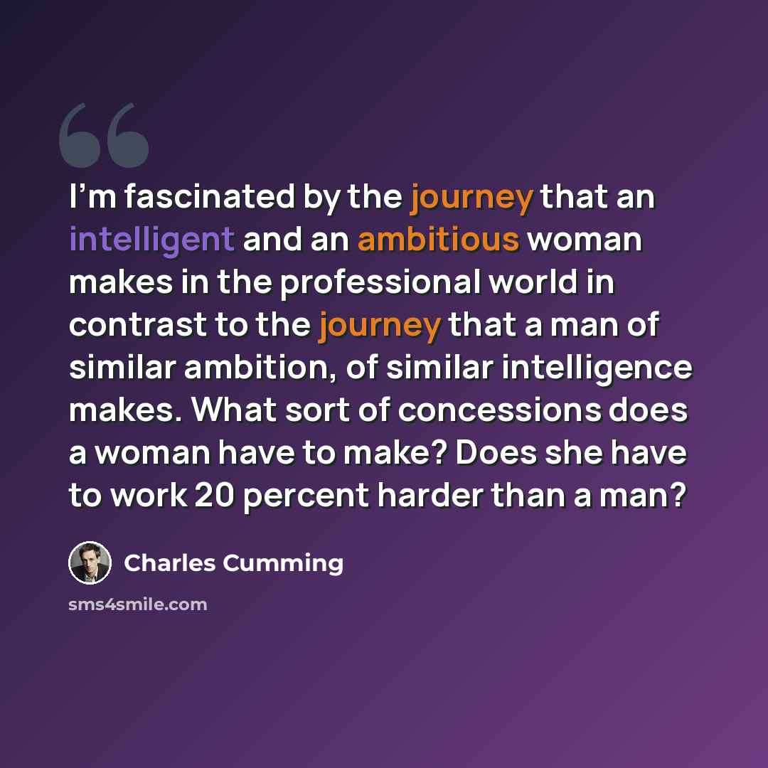 “I'm fascinated by the journey that an intelligent and an ambitious woman makes in the professional world in contrast to the journey that a man of similar ambition, of similar intelligence makes. What sort of concessions does a woman have to make? Does she have to work 20 percent harder than a man?” quote by Charles Cumming