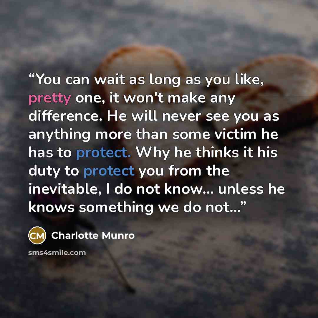 “You can wait as long as you like, pretty one, it won't make any difference. He will never see you as anything more than some victim he has to protect. Why he thinks it his duty to protect you from the inevitable, I do not know... unless he knows something we do not...” quote by Charlotte Munro