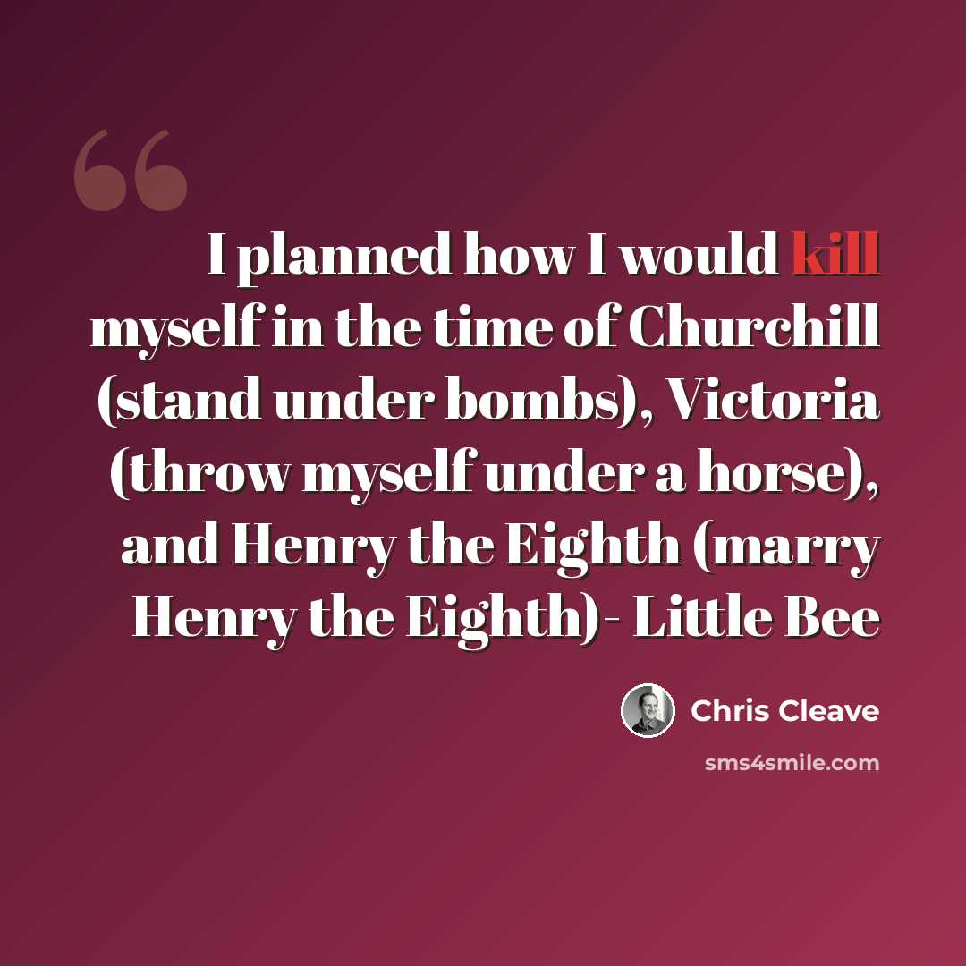 “I planned how I would kill myself in the time of Churchill (stand under bombs), Victoria (throw myself under a horse), and Henry the Eighth (marry Henry the Eighth)- Little Bee” quote by Chris Cleave