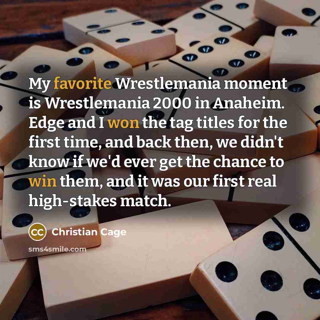 “My favorite Wrestlemania moment is Wrestlemania 2000 in Anaheim. Edge and I won the tag titles for the first time, and back then, we didn't know if we'd ever get the chance to win them, and it was our first real high-stakes match.” quote by Christian Cage
