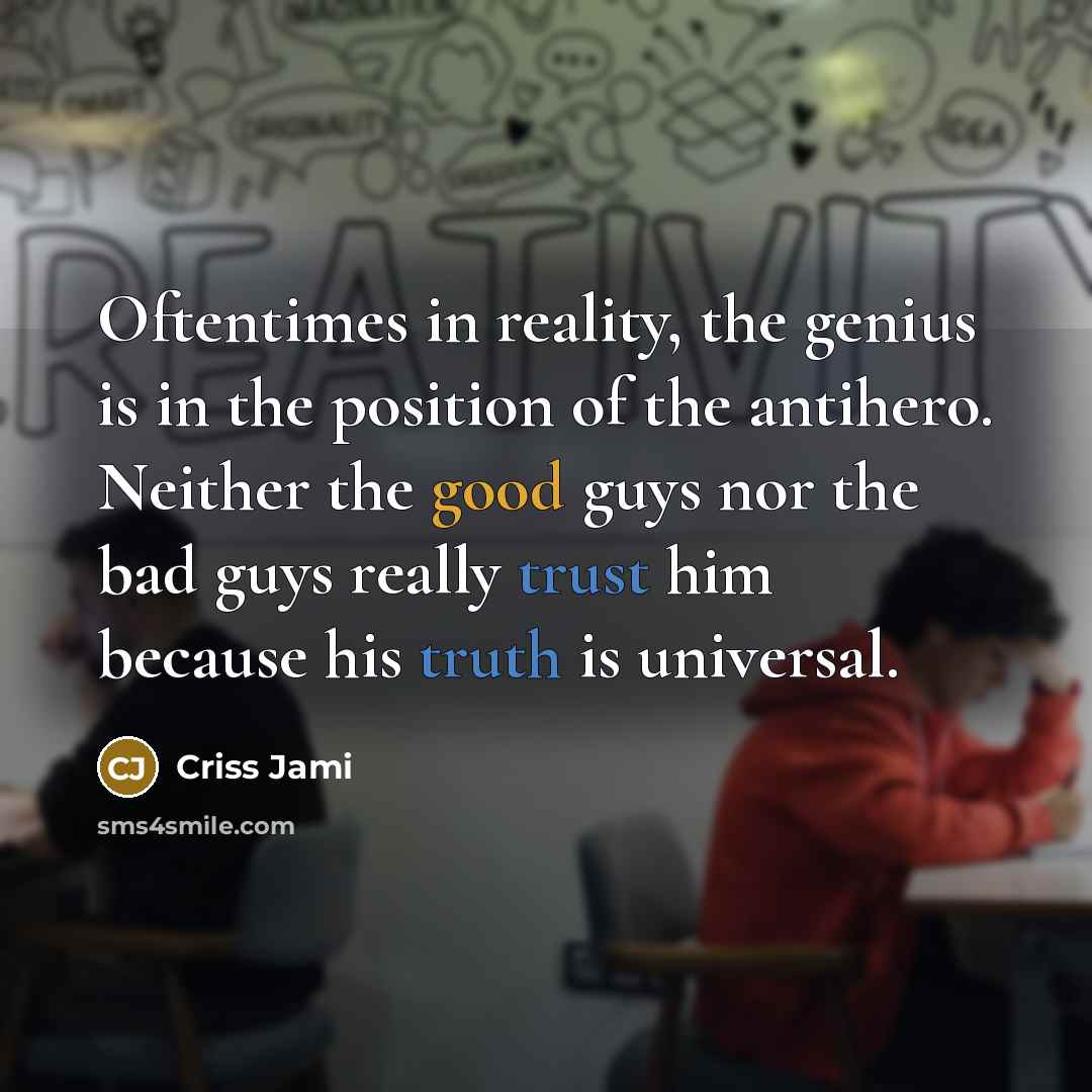“Oftentimes in reality, the genius is in the position of the antihero. Neither the good guys nor the bad guys really trust him because his truth is universal.” quote by Criss Jami