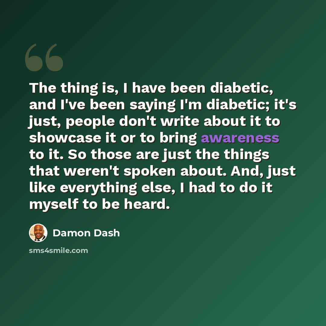 “The thing is, I have been diabetic, and I've been saying I'm diabetic; it's just, people don't write about it to showcase it or to bring awareness to it. So those are just the things that weren't spoken about. And, just like everything else, I had to do it myself to be heard.” quote by Damon Dash