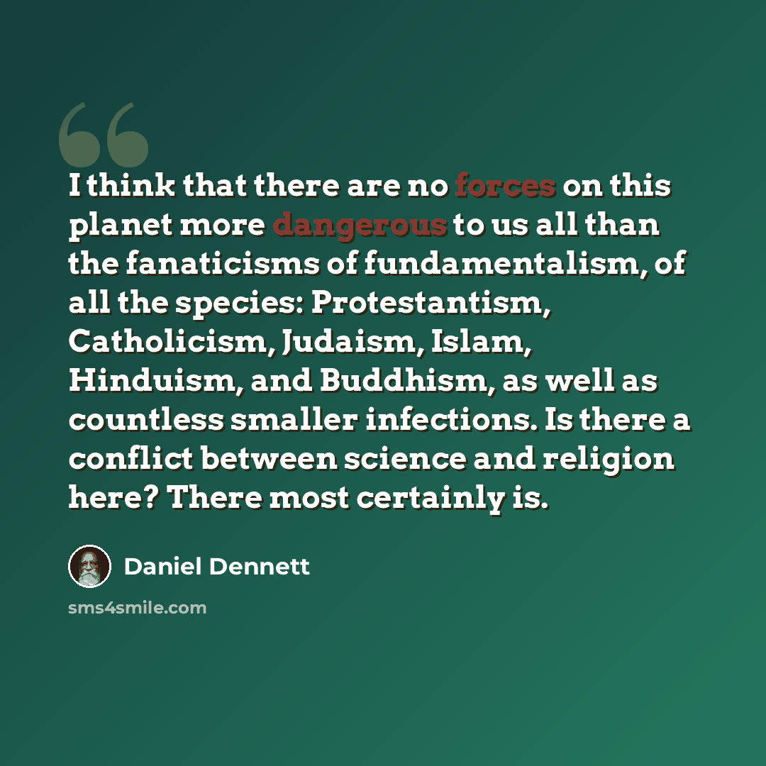 “I think that there are no forces on this planet more dangerous to us all than the fanaticisms of fundamentalism, of all the species: Protestantism, Catholicism, Judaism, Islam, Hinduism, and Buddhism, as well as countless smaller infections. Is there a conflict between science and religion here?…” quote by Daniel Dennett